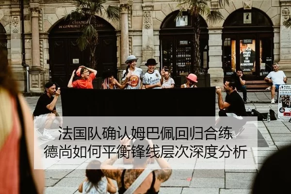 法国队确认姆巴佩回归合练 德尚如何平衡锋线层次深度分析